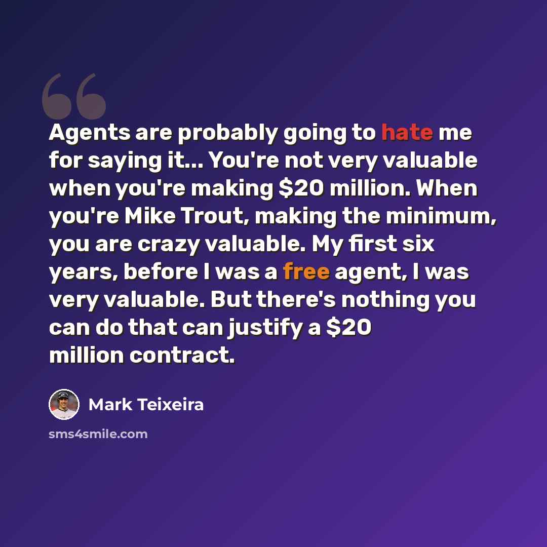 “Agents are probably going to hate me for saying it... You're not very valuable when you're making $20 million. When you're Mike Trout, making the minimum, you are crazy valuable. My first six years, before I was a free agent, I was very valuable. But there's nothing you can do that can justify a…” quote by Mark Teixeira
