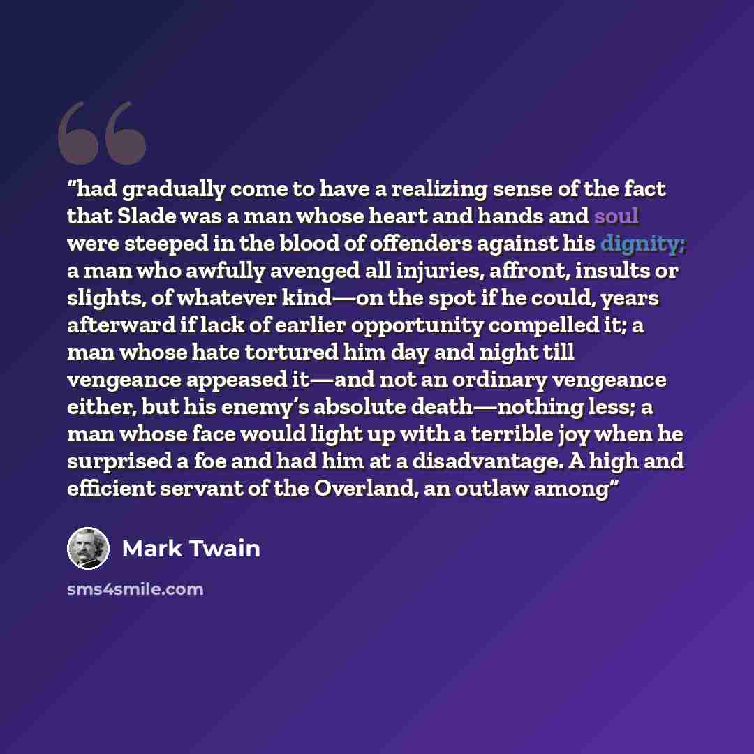 “had gradually come to have a realizing sense of the fact that Slade was a man whose heart and hands and soul were steeped in the blood of offenders against his dignity; a man who awfully avenged all injuries, affront, insults or slights, of whatever kind—on the spot if he could, years afterward if…” quote by Mark Twain