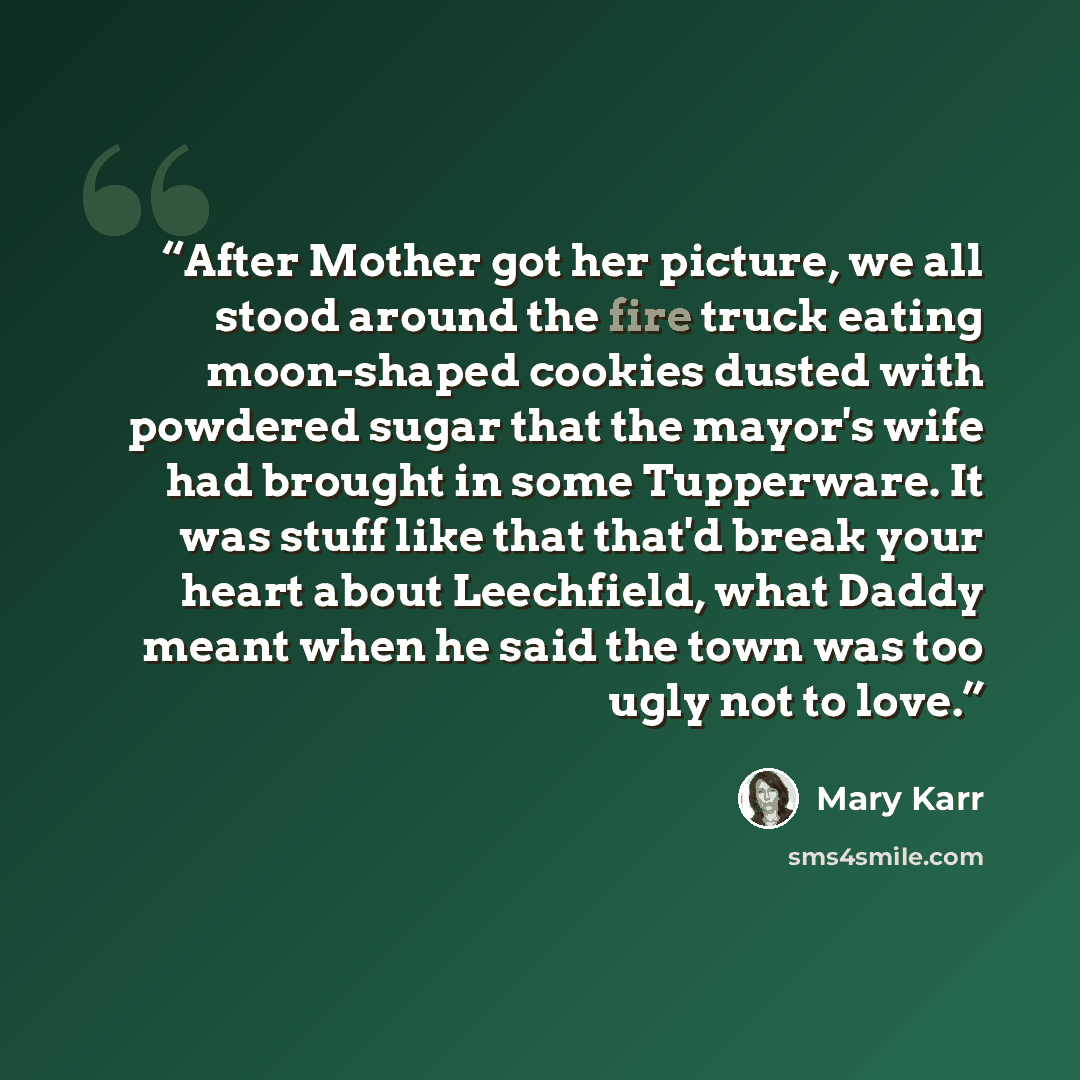 “After Mother got her picture, we all stood around the fire truck eating moon-shaped cookies dusted with powdered sugar that the mayor's wife had brought in some Tupperware. It was stuff like that that'd break your heart about Leechfield, what Daddy meant when he said the town was too ugly not to…” quote by Mary Karr