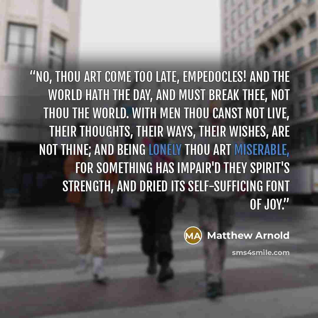 “No, thou art come too late, Empedocles! And the world hath the day, and must break thee, Not thou the world. With men thou canst not live, Their thoughts, their ways, their wishes, are not thine; And being lonely thou art miserable, For something has impair'd they spirit's strength, And dried its…” quote by Matthew Arnold