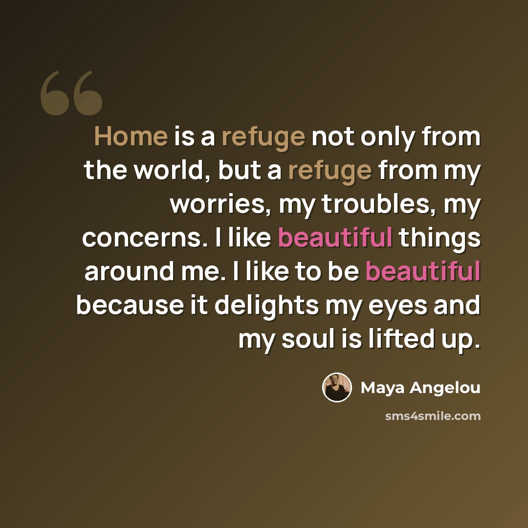 “Home is a refuge not only from the world, but a refuge from my worries, my troubles, my concerns. I like beautiful things around me. I like to be beautiful because it delights my eyes and my soul is lifted up.” quote by Maya Angelou