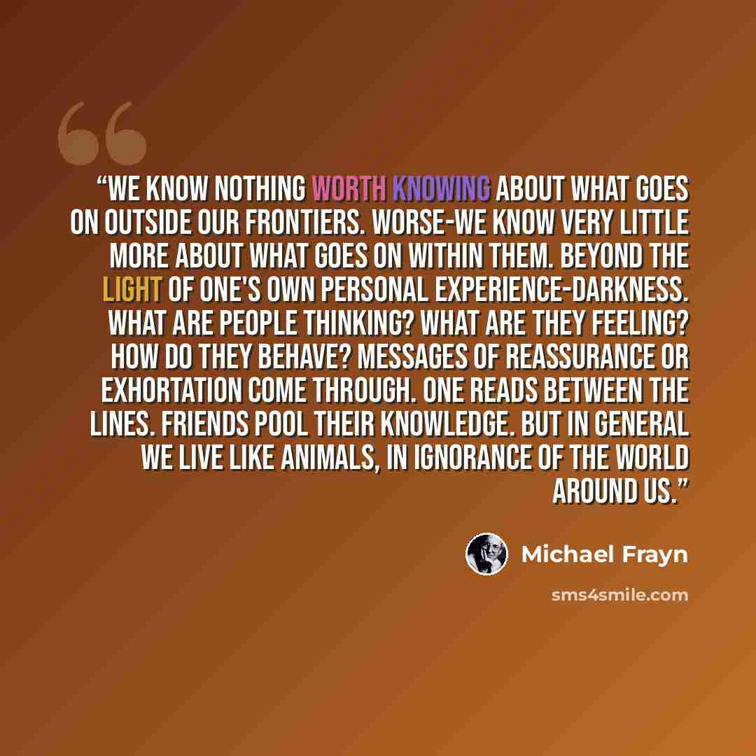 “We know nothing worth knowing about what goes on outside our frontiers. Worse-we know very little more about what goes on within them. Beyond the light of one's own personal experience-darkness. What are people thinking? What are they feeling? How do they behave? Messages of reassurance or…” quote by Michael Frayn