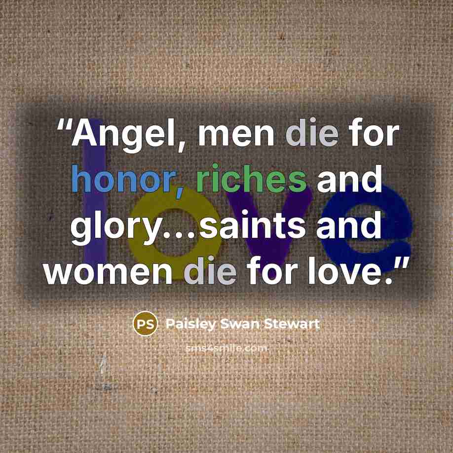 “Angel, men die for honor, riches and glory…saints and women die for love.” quote by Paisley Swan Stewart