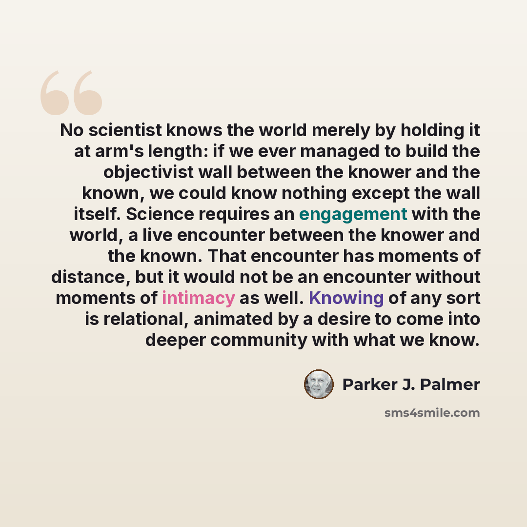 “No scientist knows the world merely by holding it at arm's length: if we ever managed to build the objectivist wall between the knower and the known, we could know nothing except the wall itself. Science requires an engagement with the world, a live encounter between the knower and the known. That…” quote by Parker J. Palmer