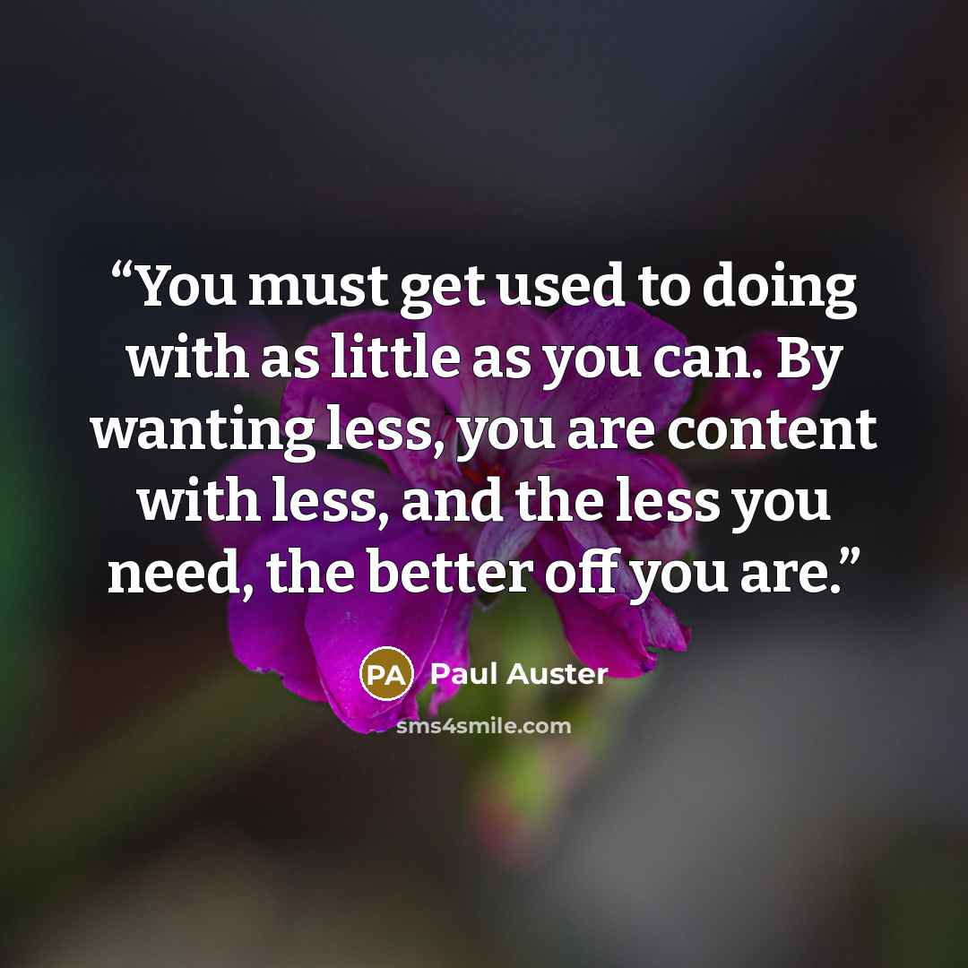 “You must get used to doing with as little as you can. By wanting less, you are content with less, and the less you need, the better off you are.” quote by Paul Auster