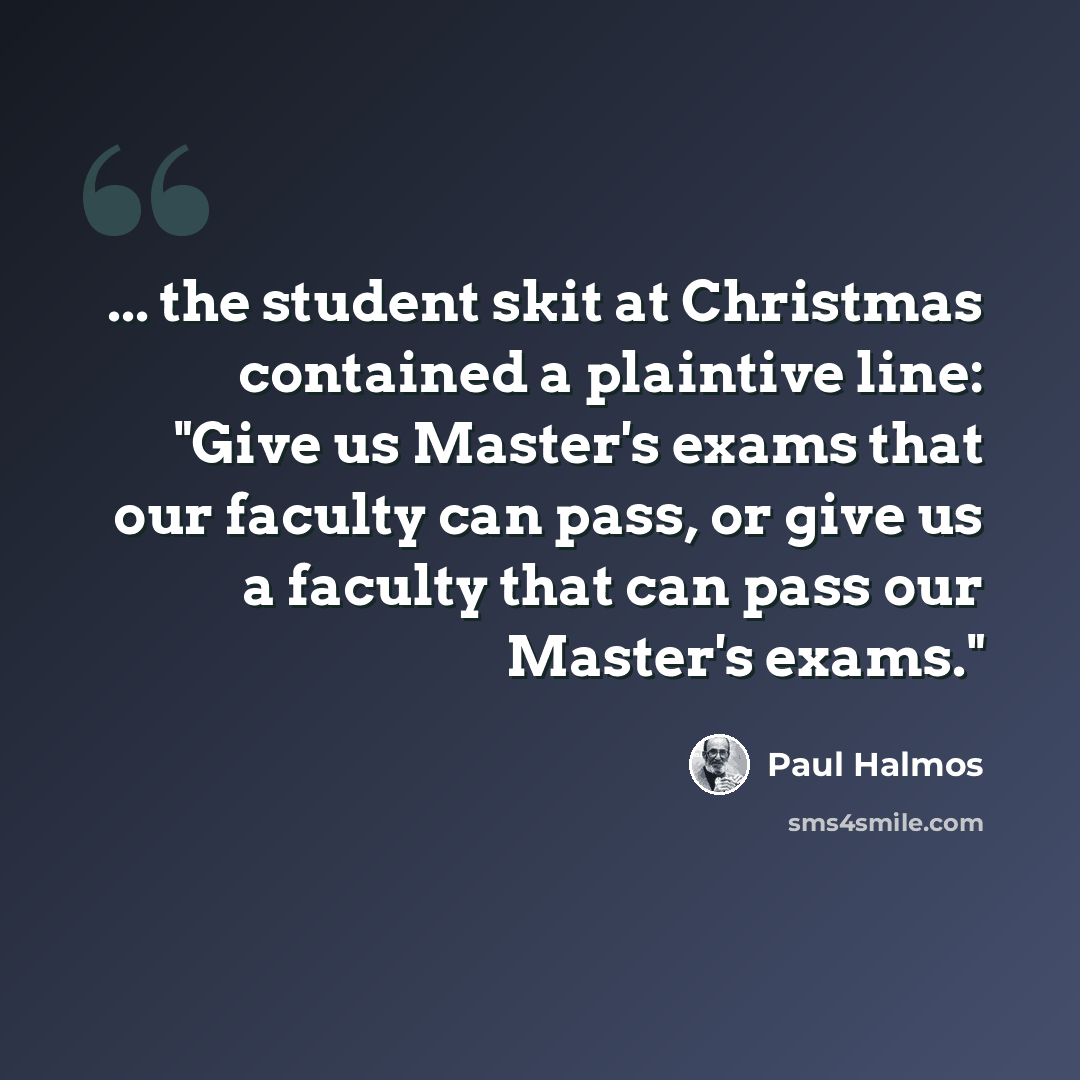 “... the student skit at Christmas contained a plaintive line: "Give us Master's exams that our faculty can pass, or give us a faculty that can pass our Master's exams."” quote by Paul Halmos