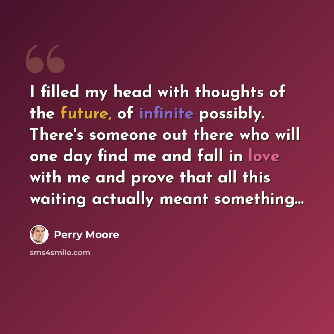 “I filled my head with thoughts of the future, of infinite possibly. There's someone out there who will one day find me and fall in love with me and prove that all this waiting actually meant something…” quote by Perry Moore