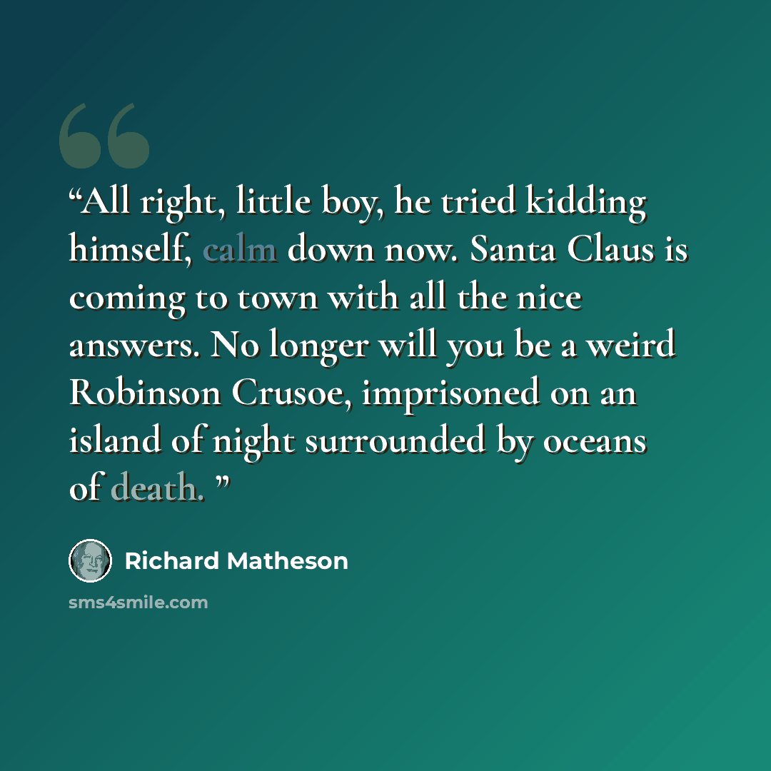 “All right, little boy, he tried kidding himself, calm down now. Santa Claus is coming to town with all the nice answers. No longer will you be a weird Robinson Crusoe, imprisoned on an island of night surrounded by oceans of death.” quote by Richard Matheson