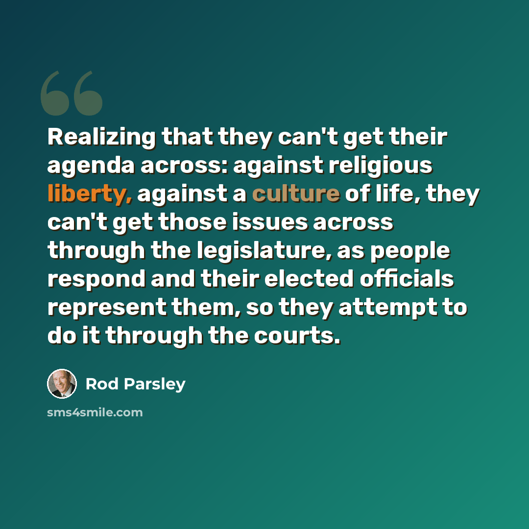“Realizing that they can't get their agenda across: against religious liberty, against a culture of life, they can't get those issues across through the legislature, as people respond and their elected officials represent them, so they attempt to do it through the courts.” quote by Rod Parsley
