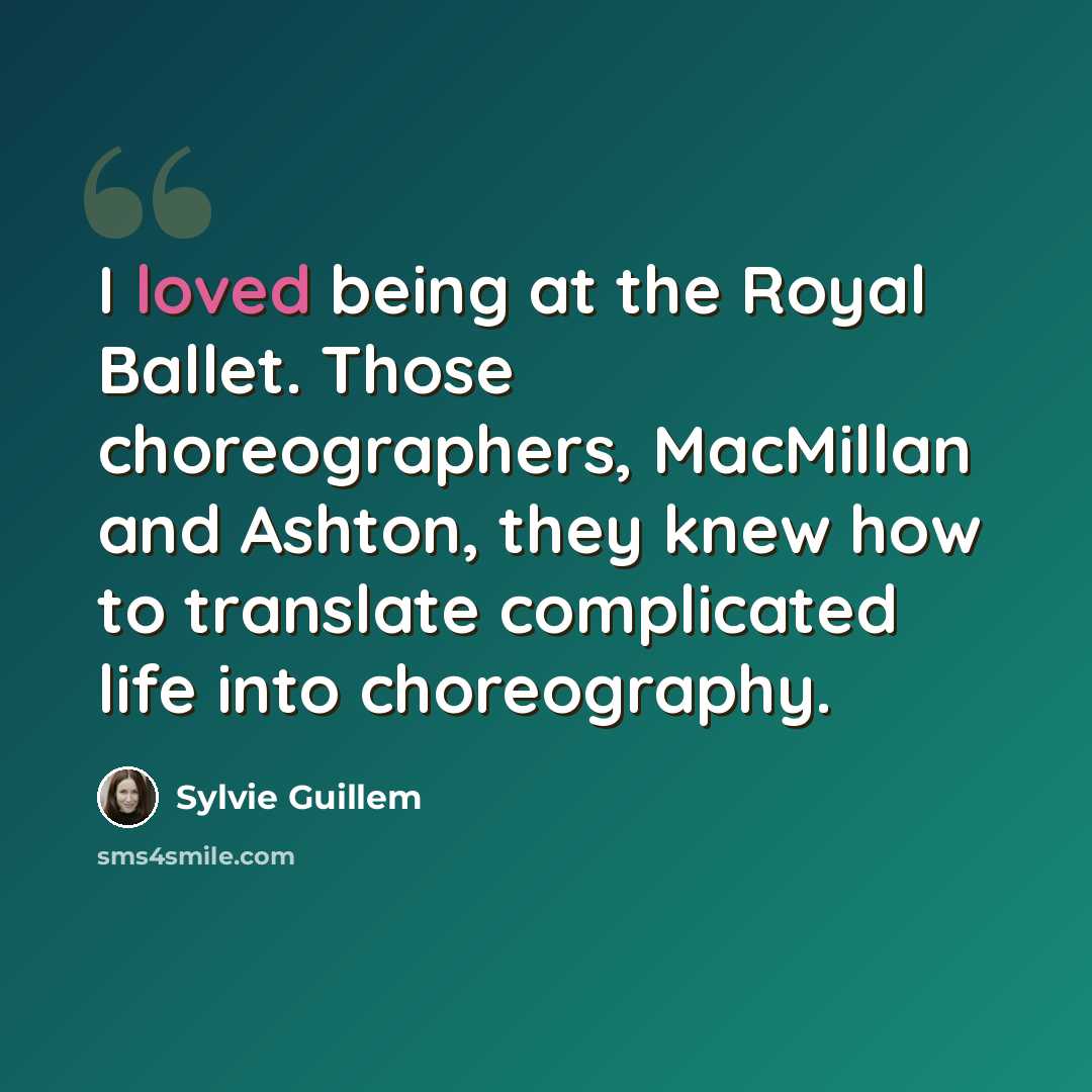 “I loved being at the Royal Ballet. Those choreographers, MacMillan and Ashton, they knew how to translate complicated life into choreography.” quote by Sylvie Guillem