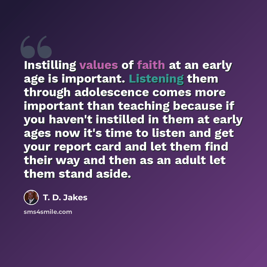 “Instilling values of faith at an early age is important. Listening them through adolescence comes more important than teaching because if you haven't instilled in them at early ages now it's time to listen and get your report card and let them find their way and then as an adult let them stand…” quote by T. D. Jakes