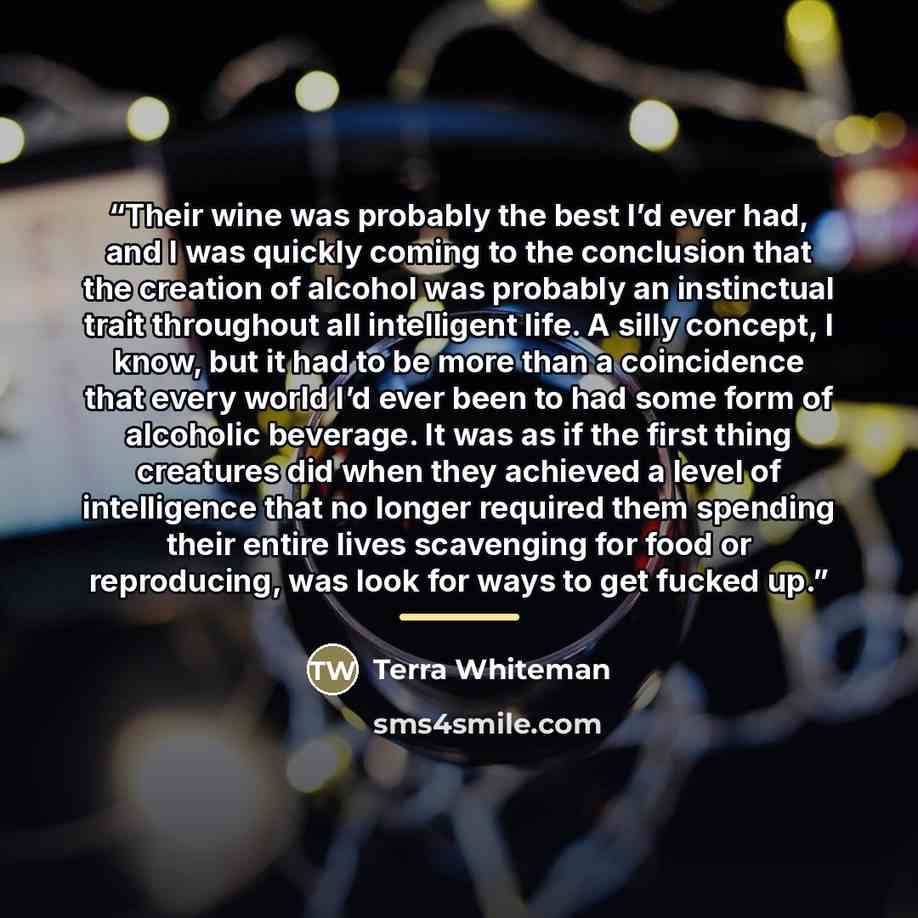 “Their wine was probably the best I’d ever had, and I was quickly coming to the conclusion that the creation of alcohol was probably an instinctual trait throughout all intelligent life. A silly concept, I know, but it had to be more than a coincidence that every world I’d ever been to had some…” quote by Terra Whiteman