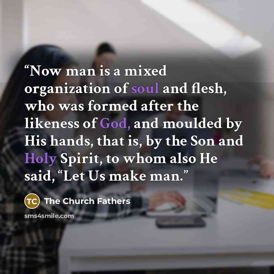 “Now man is a mixed organization of soul and flesh, who was formed after the likeness of God, and moulded by His hands, that is, by the Son and Holy Spirit, to whom also He said, “Let Us make man.” quote by The Church Fathers