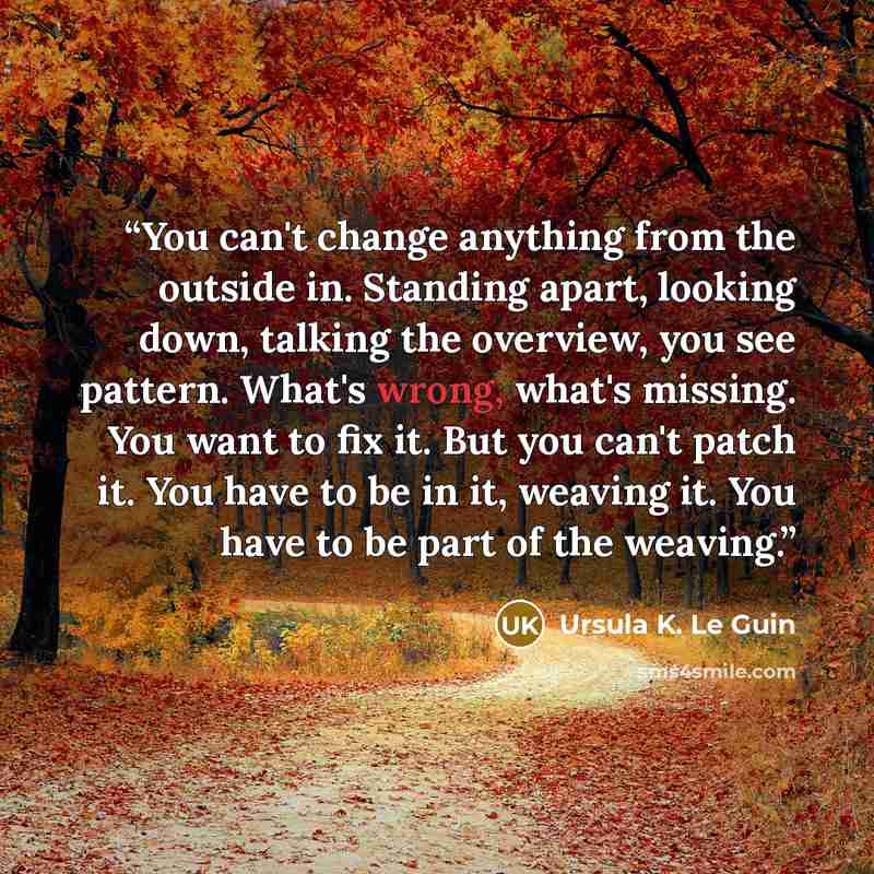“You can't change anything from the outside in. Standing apart, looking down, talking the overview, you see pattern. What's wrong, what's missing. You want to fix it. But you can't patch it. You have to be in it, weaving it. You have to be part of the weaving.” quote by Ursula K. Le Guin