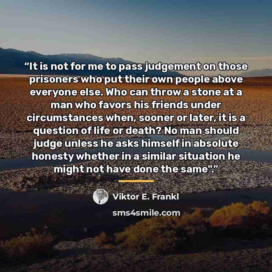 “It is not for me to pass judgement on those prisoners who put their own people above everyone else. Who can throw a stone at a man who favors his friends under circumstances when, sooner or later, it is a question of life or death? No man should judge unless he asks himself in absolute honesty…” quote by Viktor E. Frankl