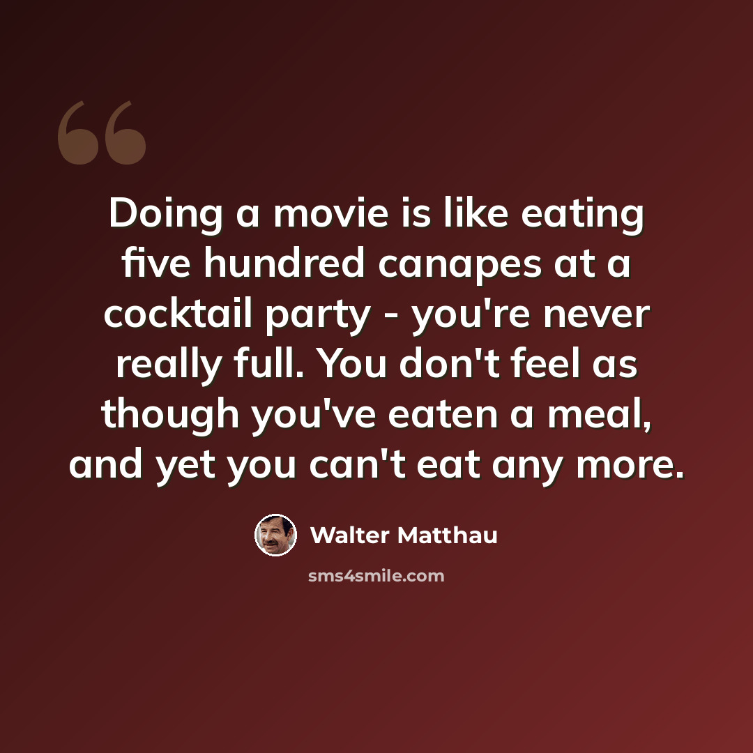 “Doing a movie is like eating five hundred canapes at a cocktail party - you're never really full. You don't feel as though you've eaten a meal, and yet you can't eat any more.” quote by Walter Matthau