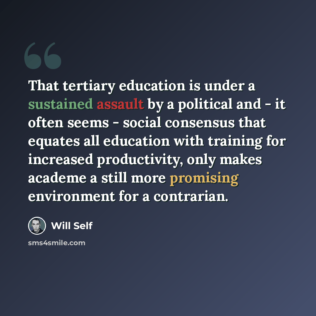 “That tertiary education is under a sustained assault by a political and - it often seems - social consensus that equates all education with training for increased productivity, only makes academe a still more promising environment for a contrarian.” quote by Will Self