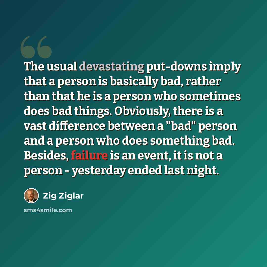 “The usual devastating put-downs imply that a person is basically bad, rather than that he is a person who sometimes does bad things. Obviously, there is a vast difference between a "bad" person and a person who does something bad. Besides, failure is an event, it is not a person - yesterday ended…” quote by Zig Ziglar