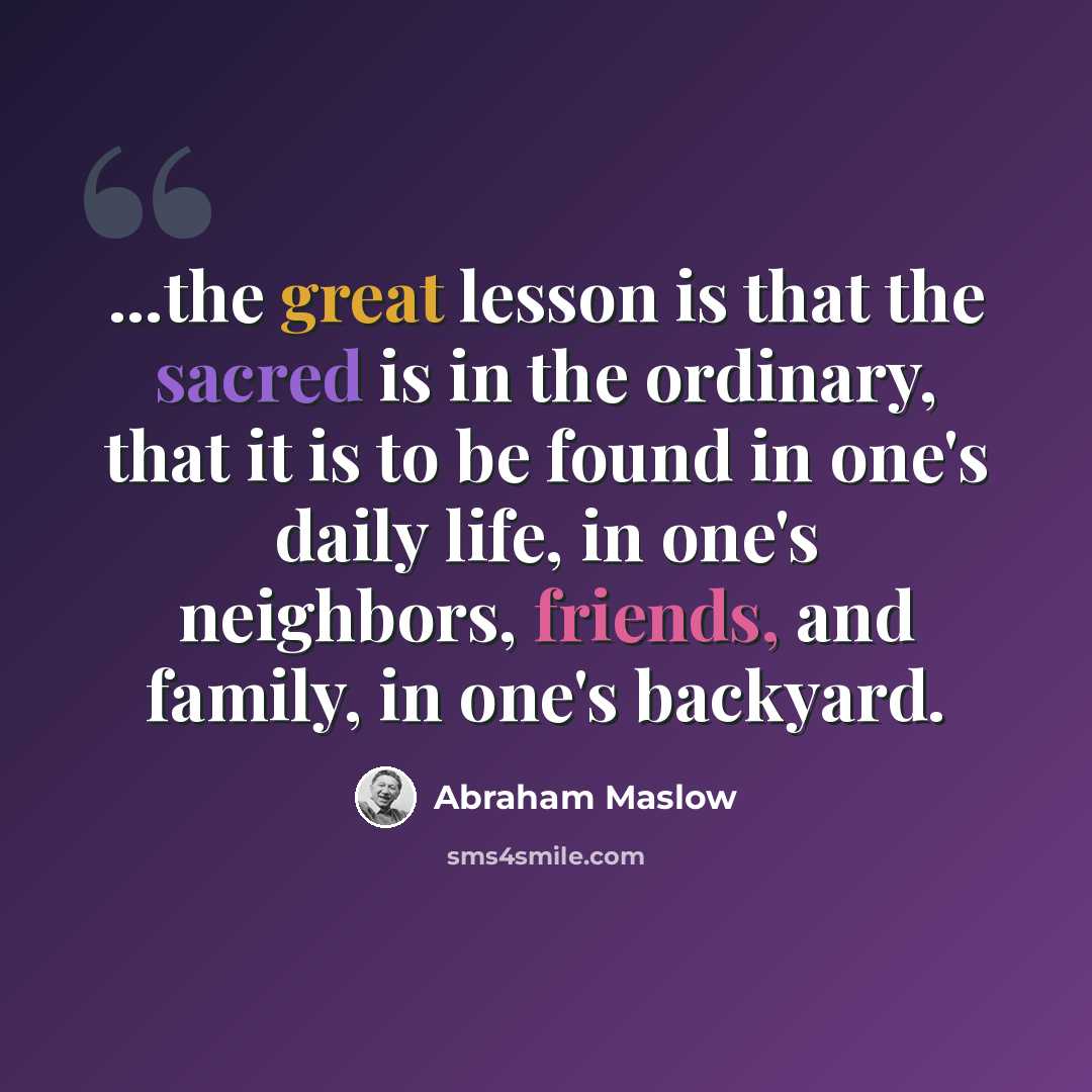 “...the great lesson is that the sacred is in the ordinary, that it is to be found in one's daily life, in one's neighbors, friends, and family, in one's backyard.” quote by Abraham Maslow