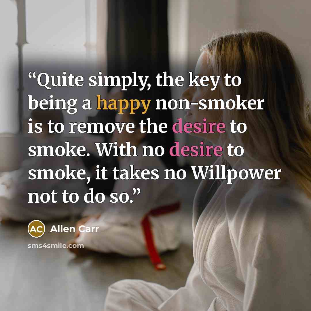“Quite simply, the key to being a happy non-smoker is to remove the desire to smoke. With no desire to smoke, it takes no Willpower not to do so.” quote by Allen Carr