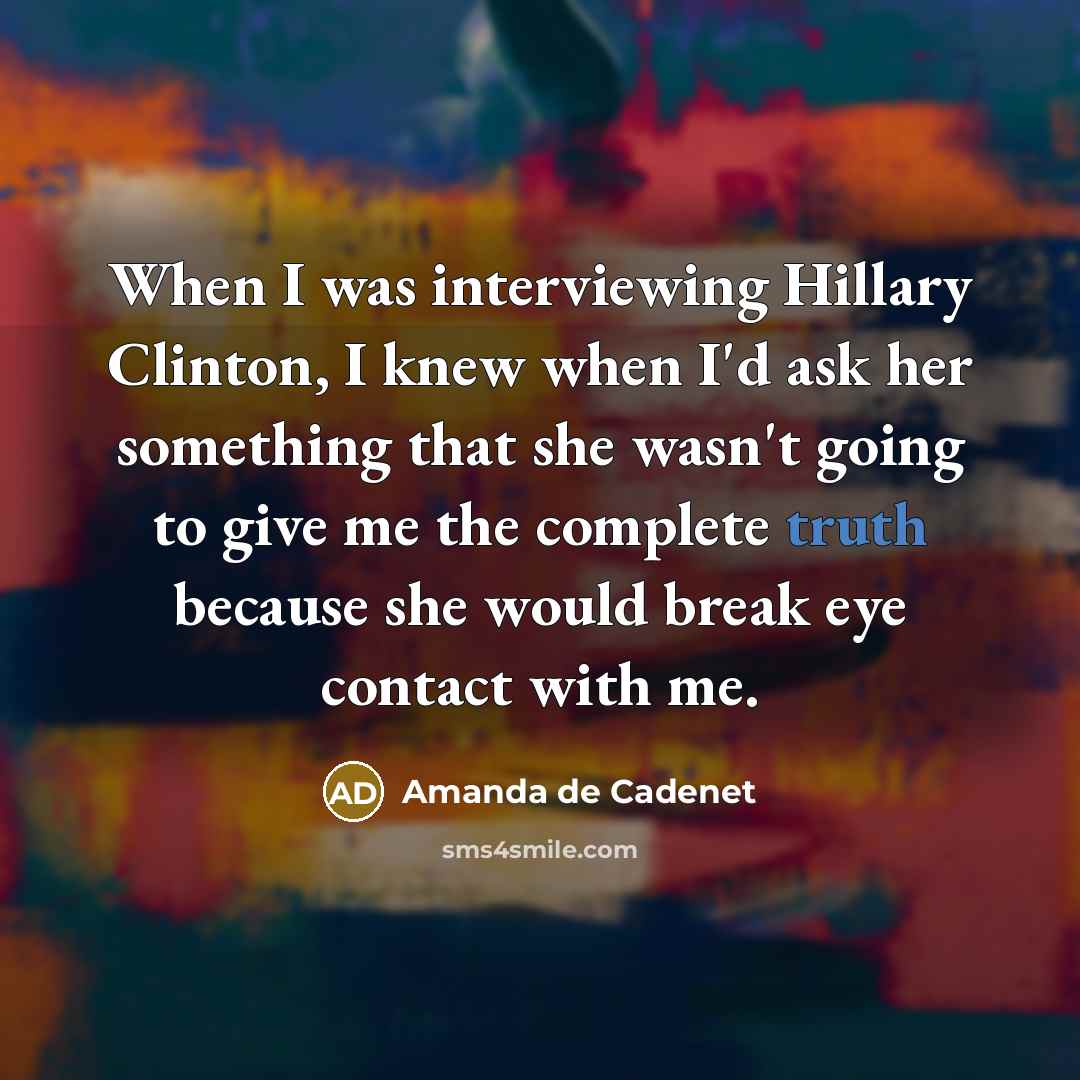 “When I was interviewing Hillary Clinton, I knew when I'd ask her something that she wasn't going to give me the complete truth because she would break eye contact with me.” quote by Amanda de Cadenet
