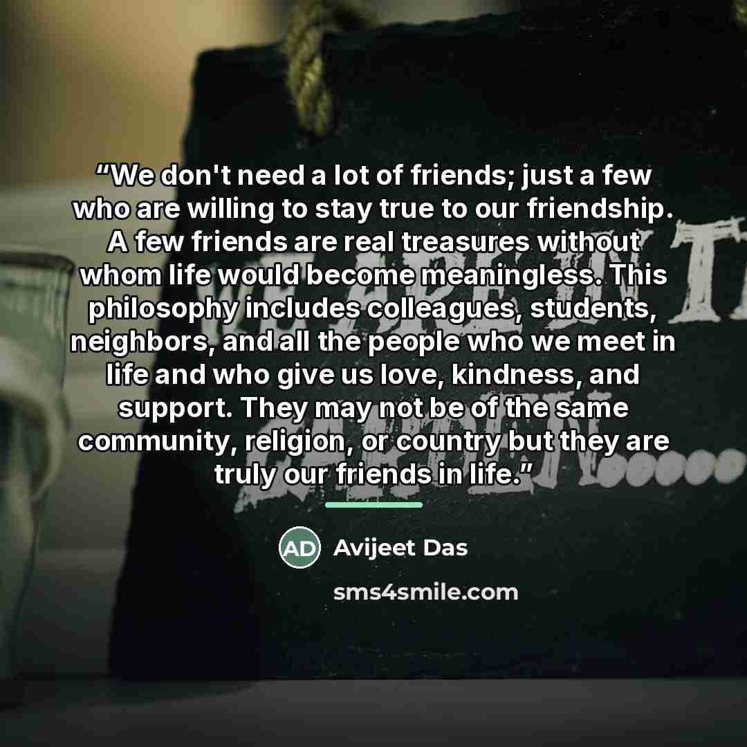 “We don't need a lot of friends; just a few who are willing to stay true to our friendship. A few friends are real treasures without whom life would become meaningless. This philosophy includes colleagues, students, neighbors, and all the people who we meet in life and who give us love, kindness…” quote by Avijeet Das