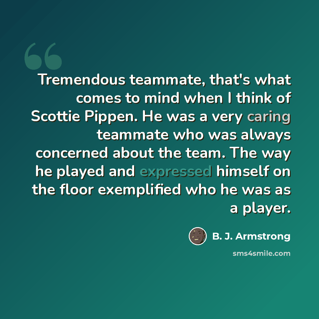 “Tremendous teammate, that's what comes to mind when I think of Scottie Pippen. He was a very caring teammate who was always concerned about the team. The way he played and expressed himself on the floor exemplified who he was as a player.” quote by B. J. Armstrong