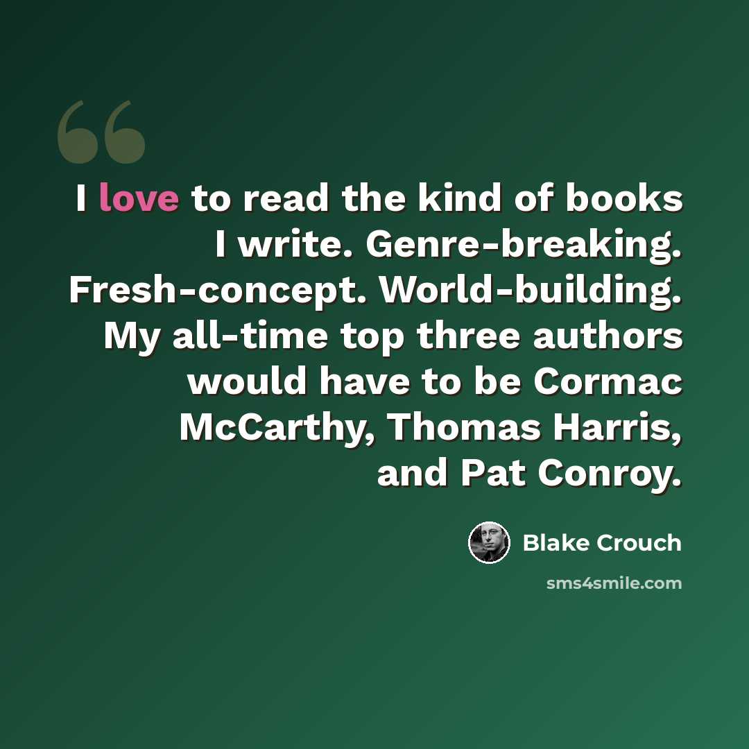 “I love to read the kind of books I write. Genre-breaking. Fresh-concept. World-building. My all-time top three authors would have to be Cormac McCarthy, Thomas Harris, and Pat Conroy.” quote by Blake Crouch