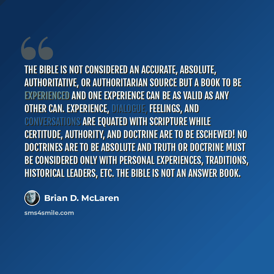 “The Bible is not considered an accurate, absolute, authoritative, or authoritarian source but a book to be experienced and one experience can be as valid as any other can. Experience, dialogue, feelings, and conversations are equated with Scripture while certitude, authority, and doctrine are to…” quote by Brian D. McLaren