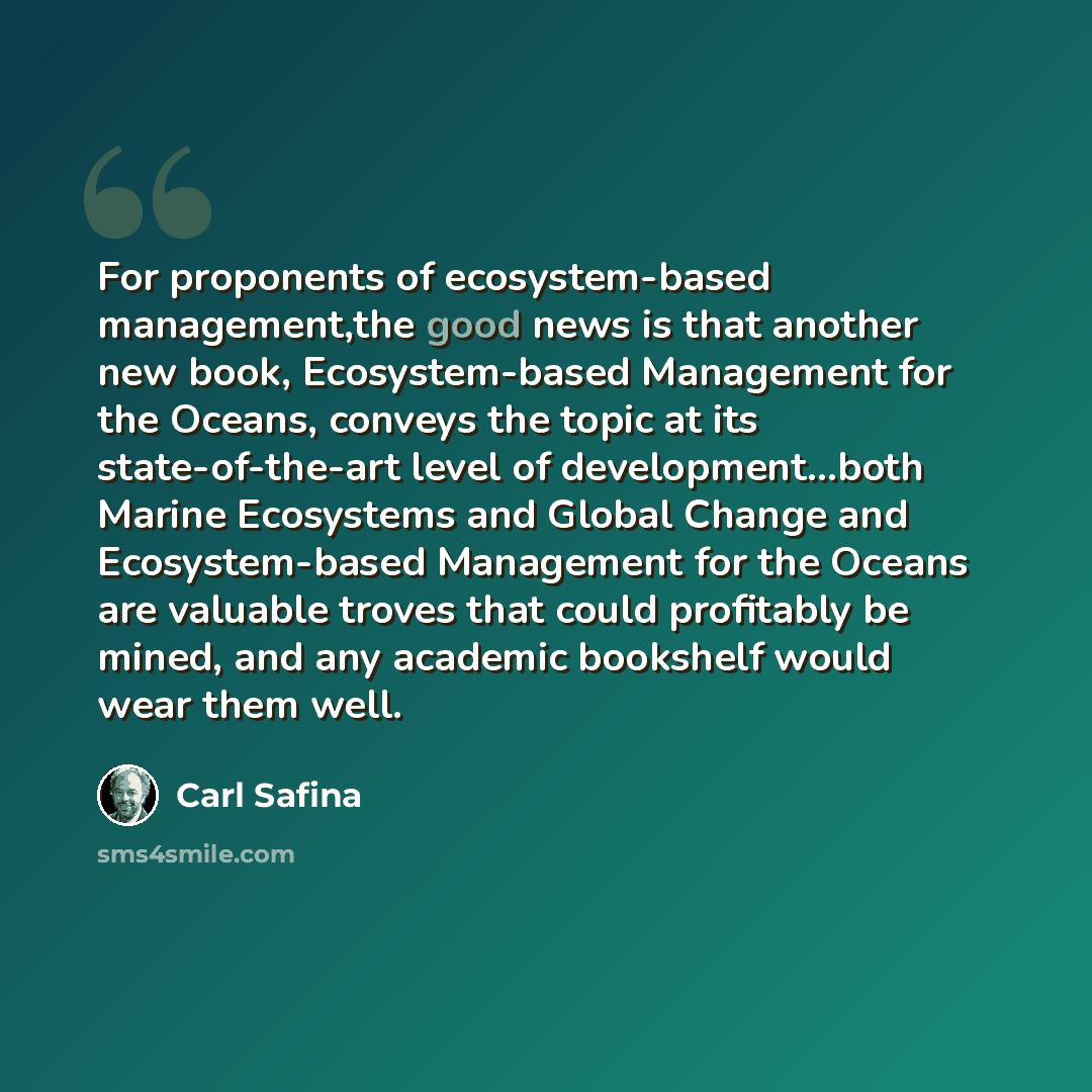 “For proponents of ecosystem-based management,the good news is that another new book, Ecosystem-based Management for the Oceans, conveys the topic at its state-of-the-art level of development...both Marine Ecosystems and Global Change and Ecosystem-based Management for the Oceans are valuable…” quote by Carl Safina
