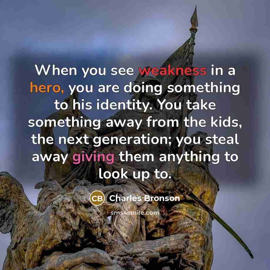 “When you see weakness in a hero, you are doing something to his identity. You take something away from the kids, the next generation; you steal away giving them anything to look up to.” quote by Charles Bronson