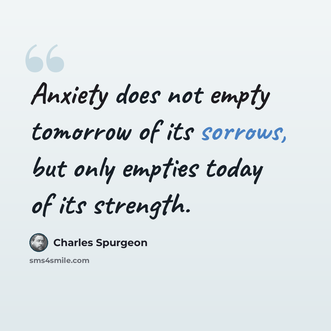 “Anxiety does not empty tomorrow of its sorrows, but only empties today of its strength.” quote by Charles Spurgeon