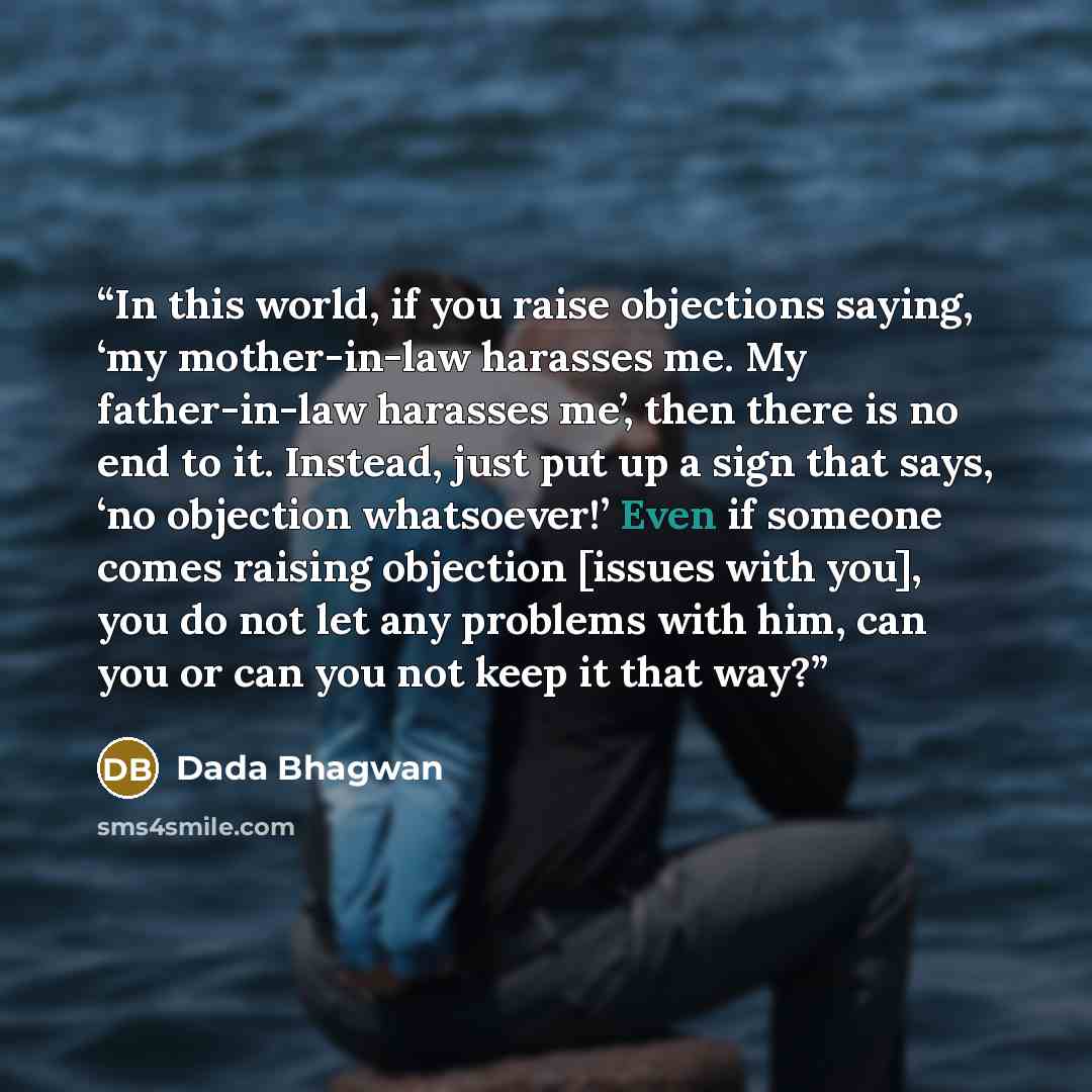 “In this world, if you raise objections saying, ‘my mother-in-law harasses me. My father-in-law harasses me’, then there is no end to it. Instead, just put up a sign that says, ‘no objection whatsoever!’ Even if someone comes raising objection [issues with you], you do not let any problems with…” quote by Dada Bhagwan