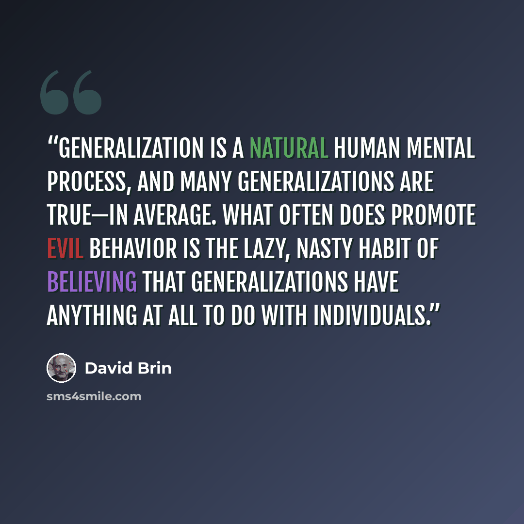“Generalization is a natural human mental process, and many generalizations are true—in average. What often does promote evil behavior is the lazy, nasty habit of believing that generalizations have anything at all to do with individuals.” quote by David Brin