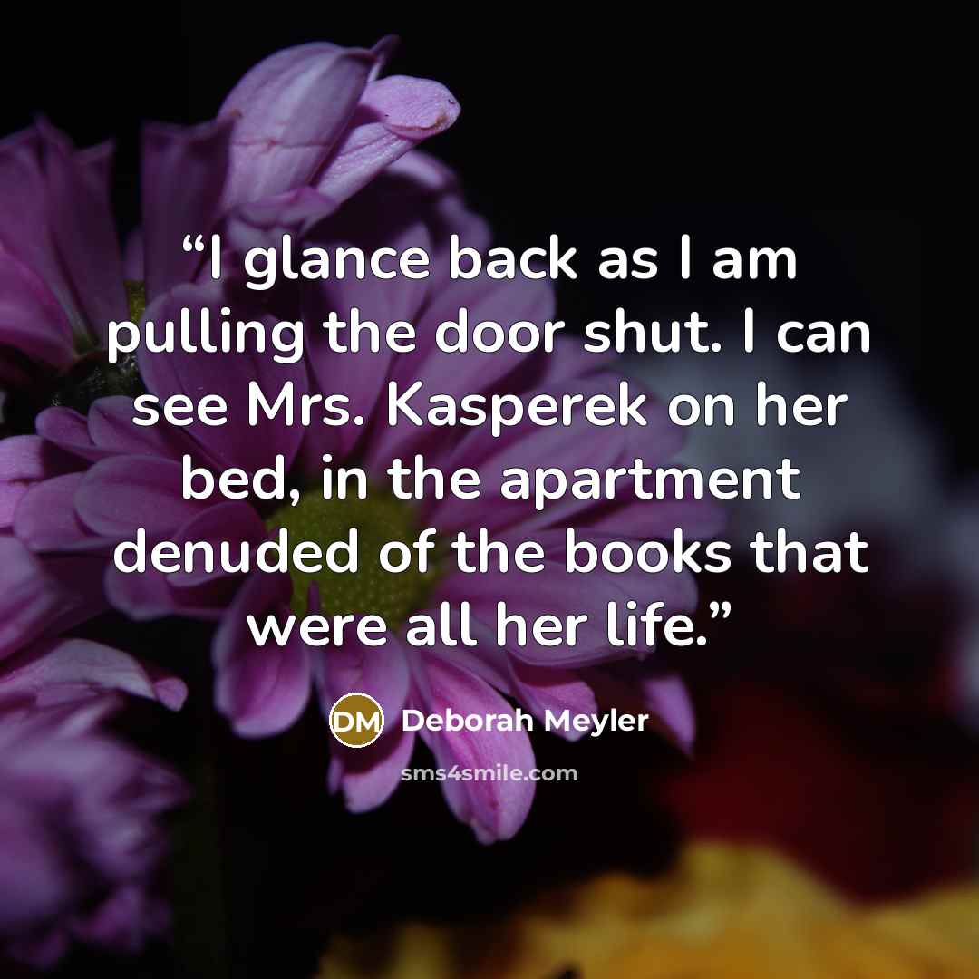 “I glance back as I am pulling the door shut. I can see Mrs. Kasperek on her bed, in the apartment denuded of the books that were all her life.” quote by Deborah Meyler