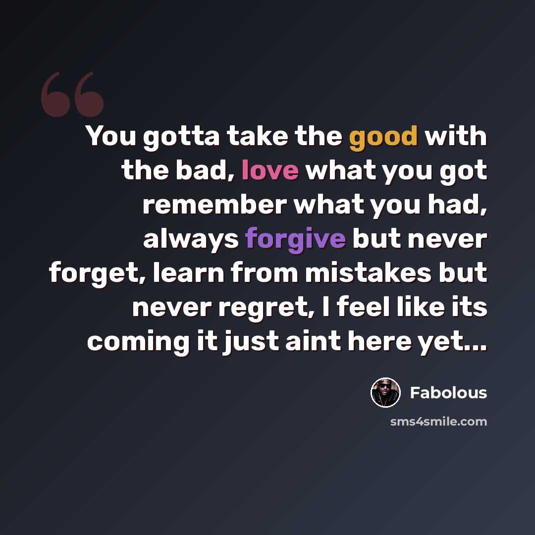 “You gotta take the good with the bad, love what you got remember what you had, always forgive but never forget, learn from mistakes but never regret, I feel like its coming it just aint here yet...” quote by Fabolous