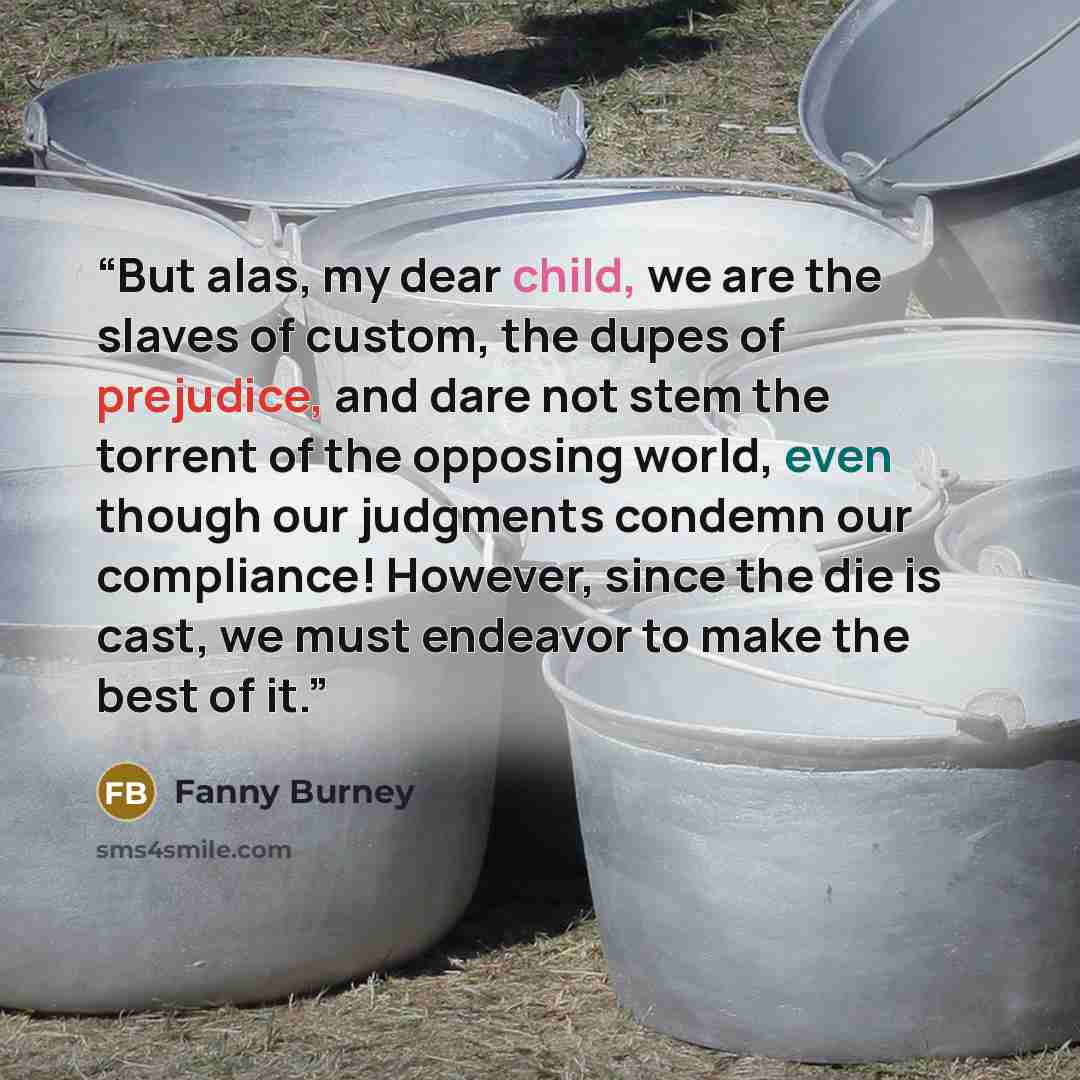 “But alas, my dear child, we are the slaves of custom, the dupes of prejudice, and dare not stem the torrent of the opposing world, even though our judgments condemn our compliance! However, since the die is cast, we must endeavor to make the best of it.” quote by Fanny Burney