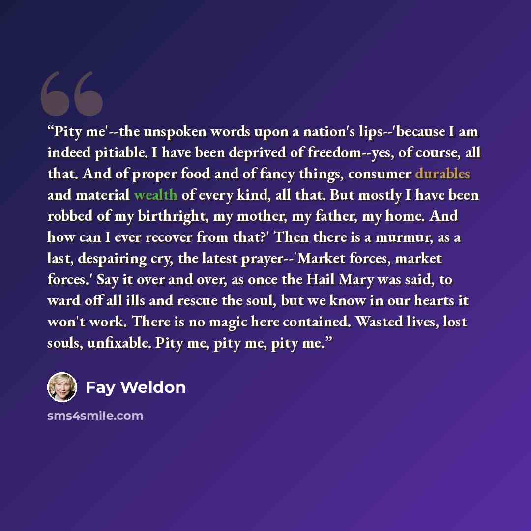 “Pity me'--the unspoken words upon a nation's lips--'because I am indeed pitiable. I have been deprived of freedom--yes, of course, all that. And of proper food and of fancy things, consumer durables and material wealth of every kind, all that. But mostly I have been robbed of my birthright, my…” quote by Fay Weldon