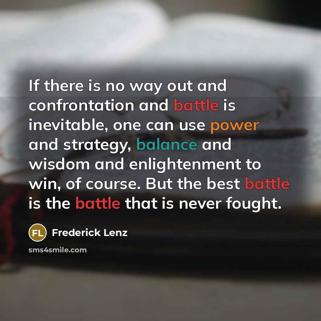 “If there is no way out and confrontation and battle is inevitable, one can use power and strategy, balance and wisdom and enlightenment to win, of course. But the best battle is the battle that is never fought.” quote by Frederick Lenz