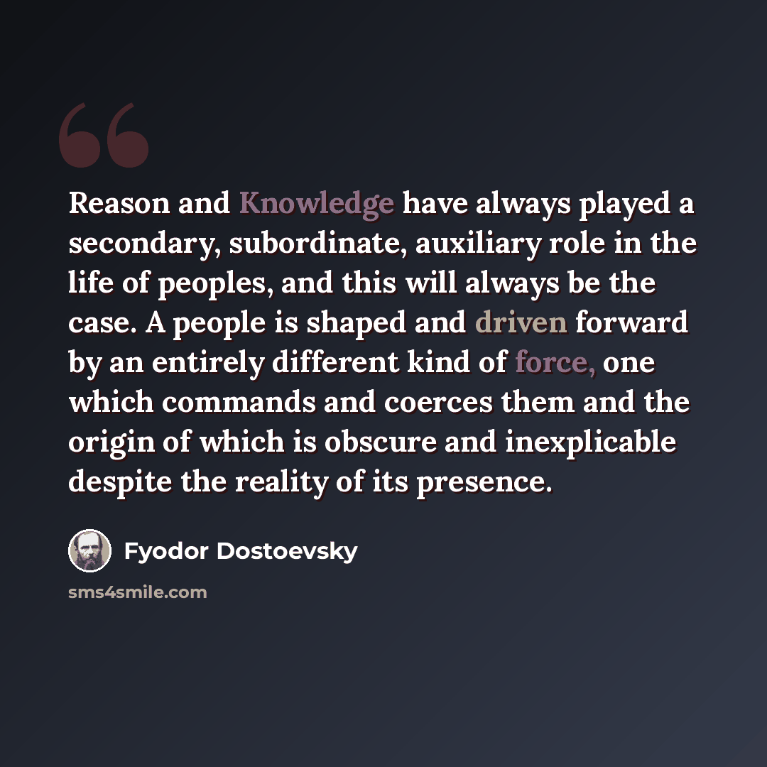 “Reason and Knowledge have always played a secondary, subordinate, auxiliary role in the life of peoples, and this will always be the case. A people is shaped and driven forward by an entirely different kind of force, one which commands and coerces them and the origin of which is obscure and…” quote by Fyodor Dostoevsky