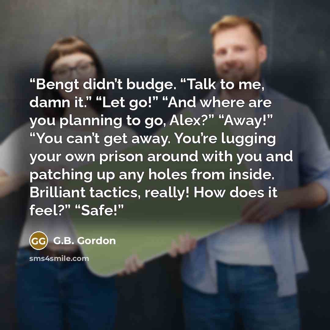 “Bengt didn’t budge. “Talk to me, damn it.” “Let go!” “And where are you planning to go, Alex?” “Away!” “You can’t get away. You’re lugging your own prison around with you and patching up any holes from inside. Brilliant tactics, really! How does it feel?” “Safe!” quote by G.B. Gordon