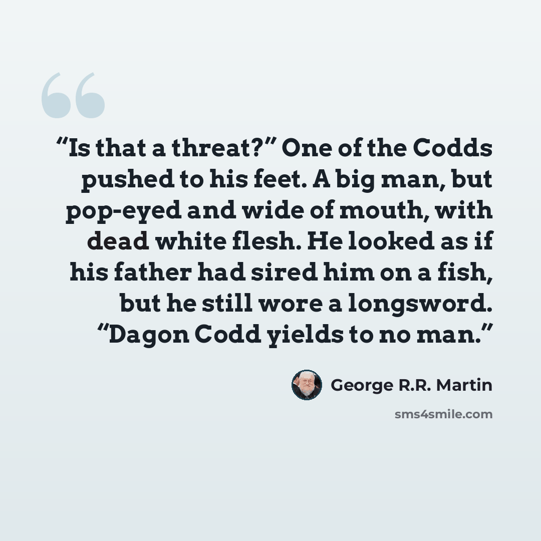 “Is that a threat?” One of the Codds pushed to his feet. A big man, but pop-eyed and wide of mouth, with dead white flesh. He looked as if his father had sired him on a fish, but he still wore a longsword. “Dagon Codd yields to no man.” quote by George R.R. Martin