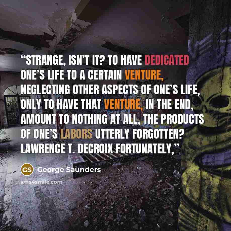 “Strange, isn’t it? To have dedicated one’s life to a certain venture, neglecting other aspects of one’s life, only to have that venture, in the end, amount to nothing at all, the products of one’s labors utterly forgotten? lawrence t. decroix Fortunately,” quote by George Saunders
