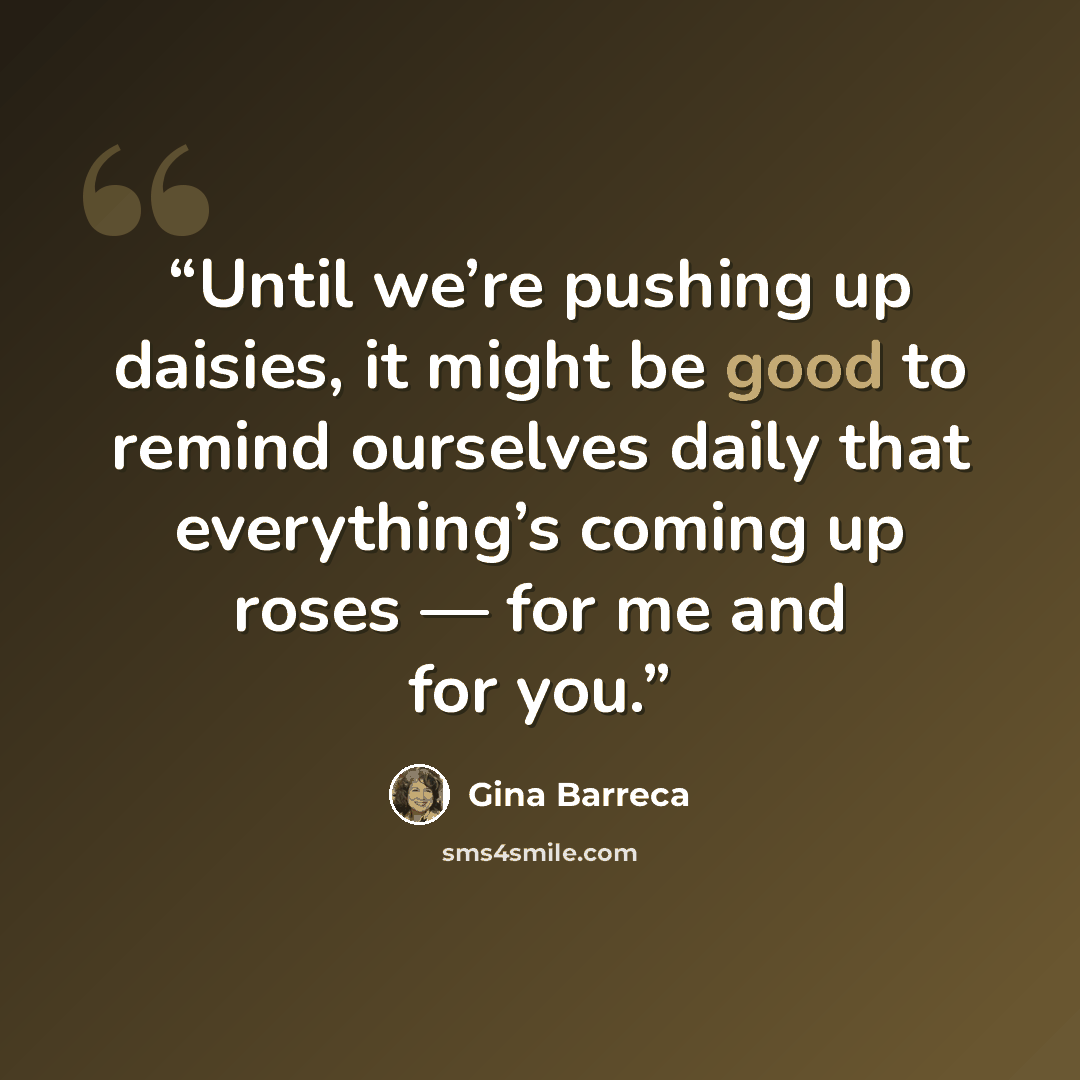 “Until we’re pushing up daisies, it might be good to remind ourselves daily that everything’s coming up roses — for me and for you.” quote by Gina Barreca
