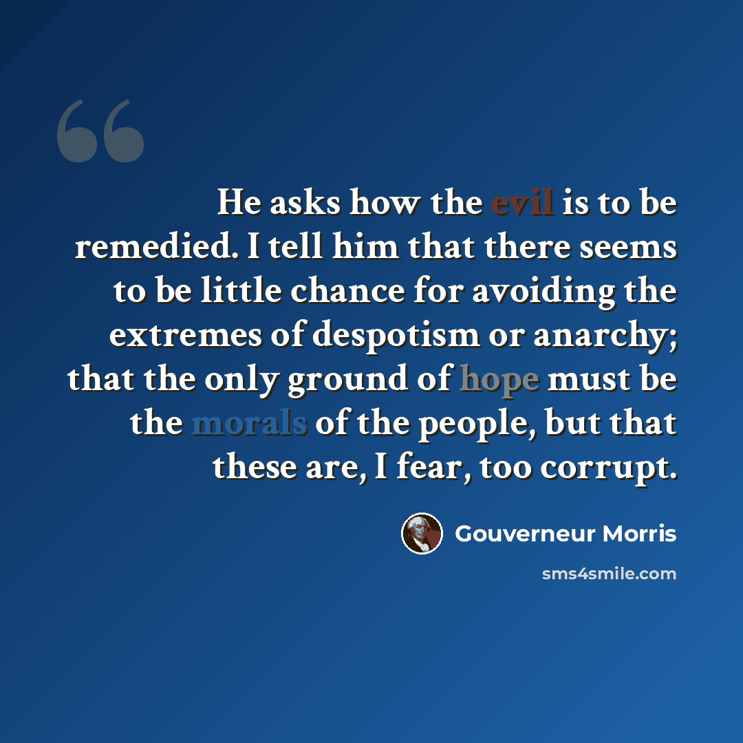 “He asks how the evil is to be remedied. I tell him that there seems to be little chance for avoiding the extremes of despotism or anarchy; that the only ground of hope must be the morals of the people, but that these are, I fear, too corrupt.” quote by Gouverneur Morris