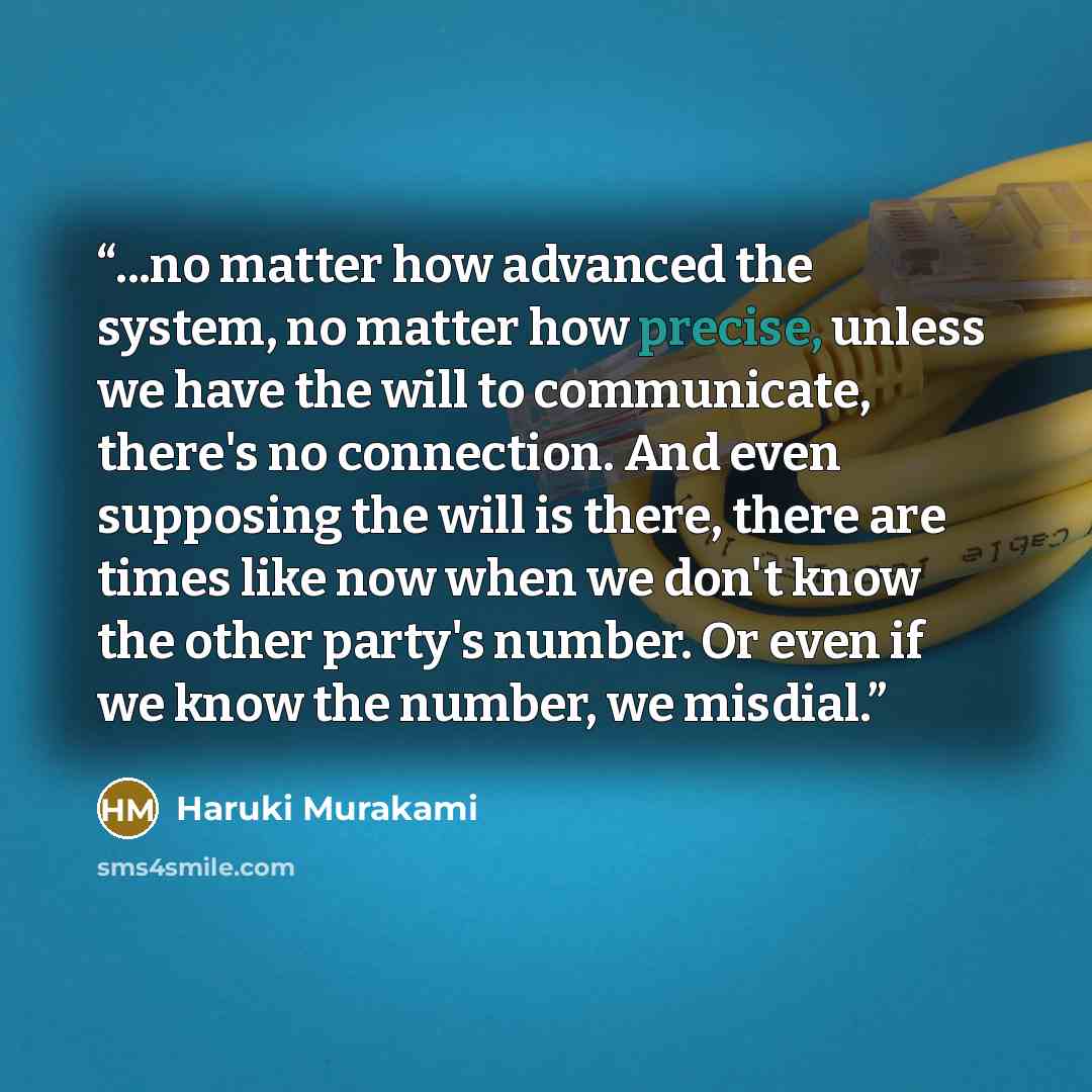 “...no matter how advanced the system, no matter how precise, unless we have the will to communicate, there's no connection. And even supposing the will is there, there are times like now when we don't know the other party's number. Or even if we know the number, we misdial.” quote by Haruki Murakami