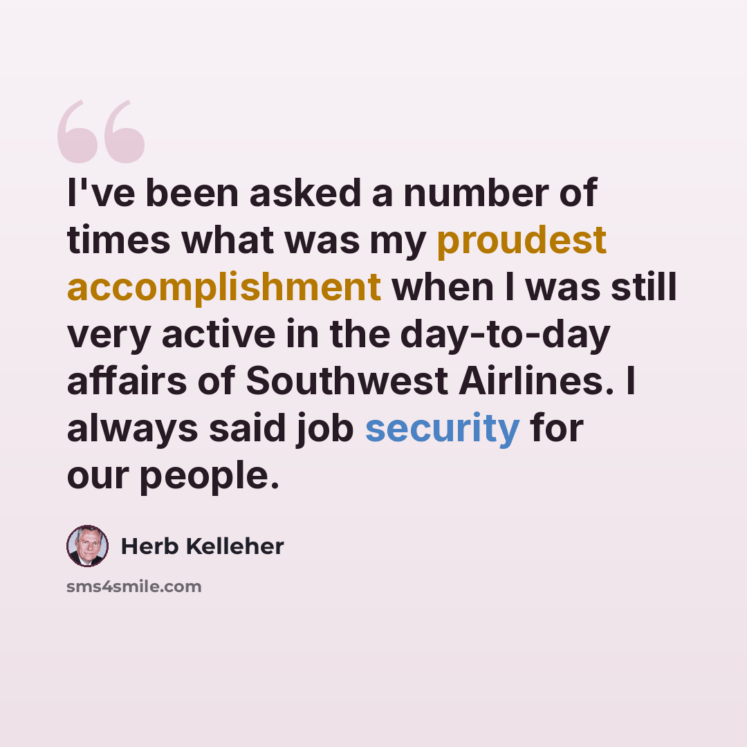 “I've been asked a number of times what was my proudest accomplishment when I was still very active in the day-to-day affairs of Southwest Airlines. I always said job security for our people.” quote by Herb Kelleher