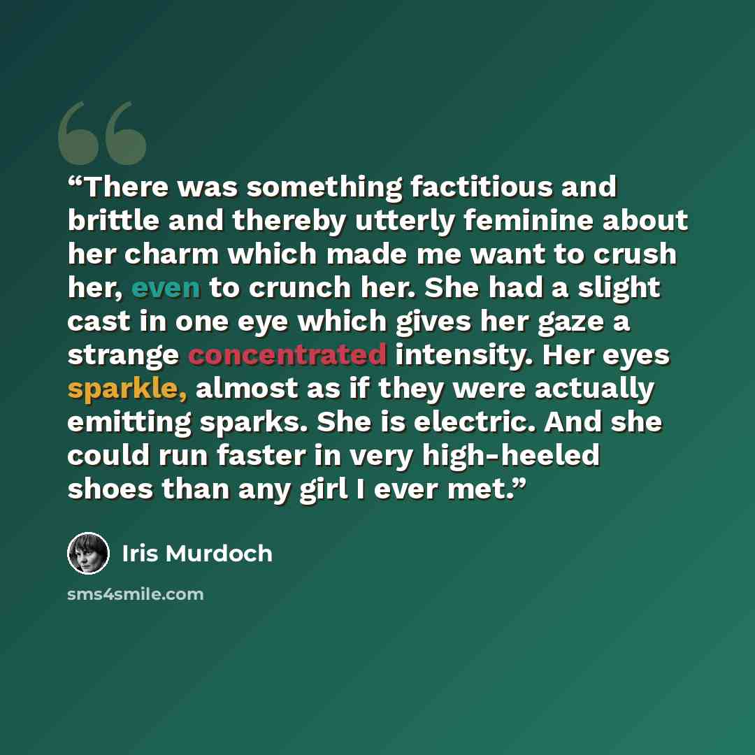 “There was something factitious and brittle and thereby utterly feminine about her charm which made me want to crush her, even to crunch her. She had a slight cast in one eye which gives her gaze a strange concentrated intensity. Her eyes sparkle, almost as if they were actually emitting sparks…” quote by Iris Murdoch
