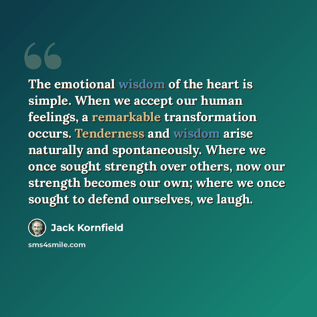 “The emotional wisdom of the heart is simple. When we accept our human feelings, a remarkable transformation occurs. Tenderness and wisdom arise naturally and spontaneously. Where we once sought strength over others, now our strength becomes our own; where we once sought to defend ourselves, we…” quote by Jack Kornfield