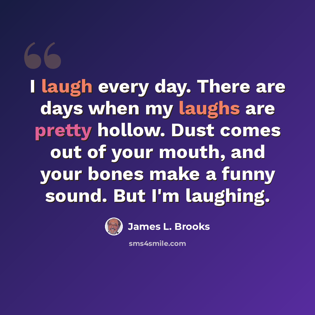 “I laugh every day. There are days when my laughs are pretty hollow. Dust comes out of your mouth, and your bones make a funny sound. But I'm laughing.” quote by James L. Brooks